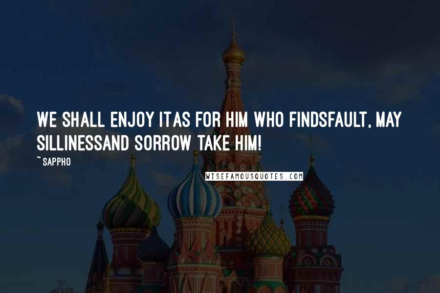 Sappho Quotes: We shall enjoy itAs for him who findsfault, may sillinessand sorrow take him!