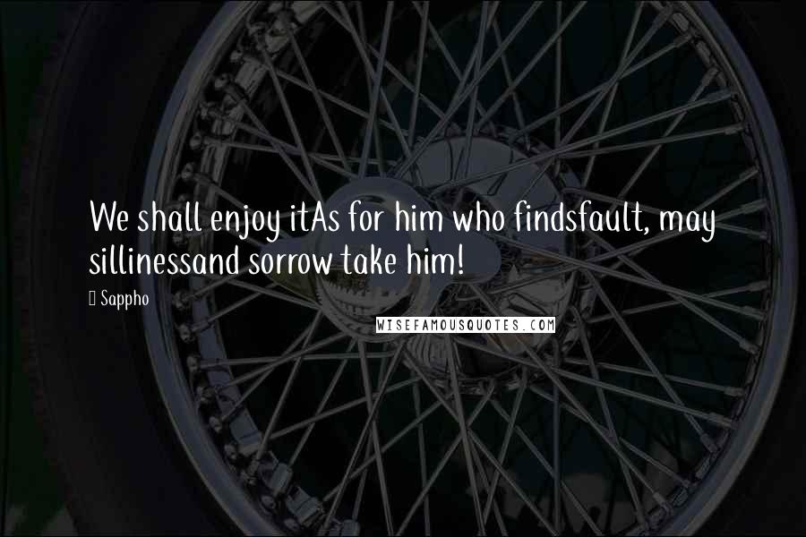 Sappho Quotes: We shall enjoy itAs for him who findsfault, may sillinessand sorrow take him!