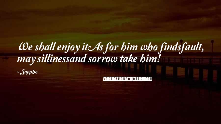 Sappho Quotes: We shall enjoy itAs for him who findsfault, may sillinessand sorrow take him!
