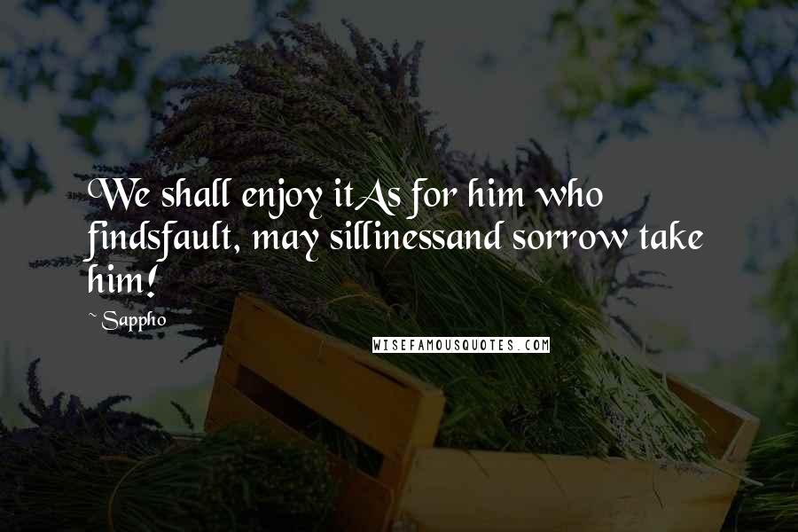 Sappho Quotes: We shall enjoy itAs for him who findsfault, may sillinessand sorrow take him!
