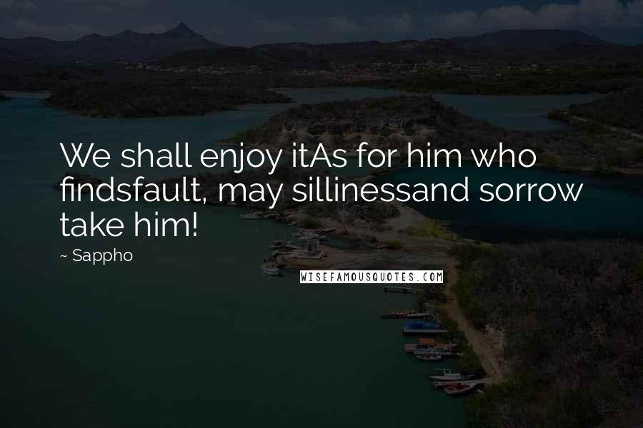 Sappho Quotes: We shall enjoy itAs for him who findsfault, may sillinessand sorrow take him!
