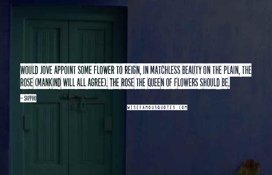 Sappho Quotes: Would Jove appoint some flower to reign, in matchless beauty on the plain, the Rose (mankind will all agree). The Rose the queen of flowers should be.