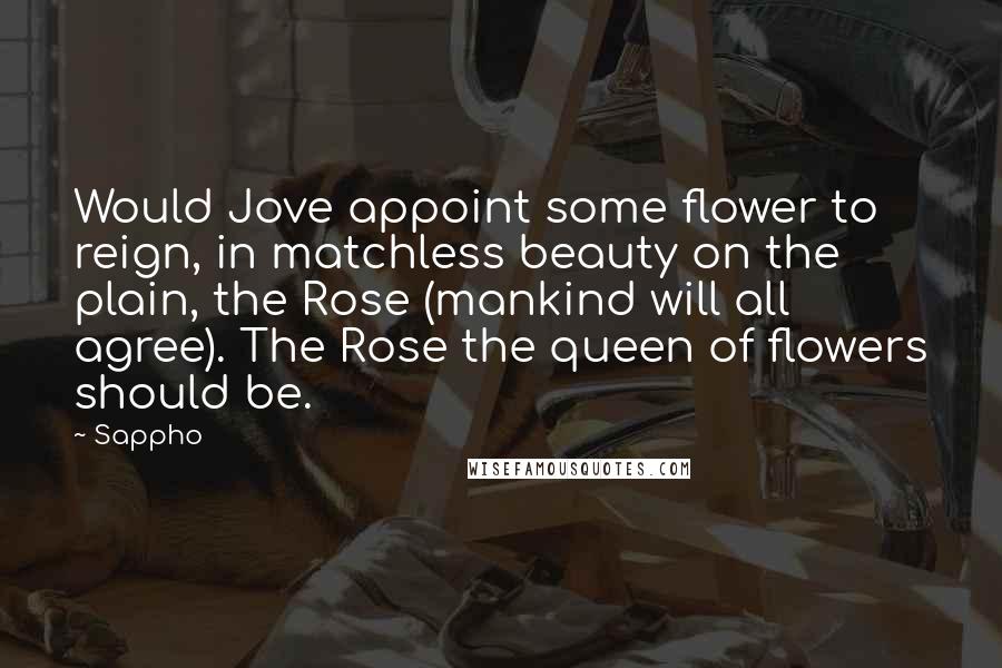 Sappho Quotes: Would Jove appoint some flower to reign, in matchless beauty on the plain, the Rose (mankind will all agree). The Rose the queen of flowers should be.