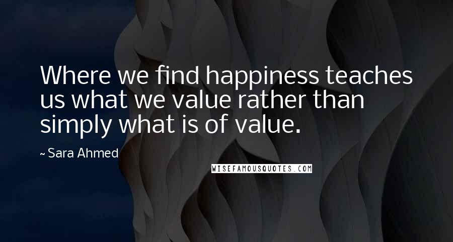 Sara Ahmed Quotes: Where we find happiness teaches us what we value rather than simply what is of value.