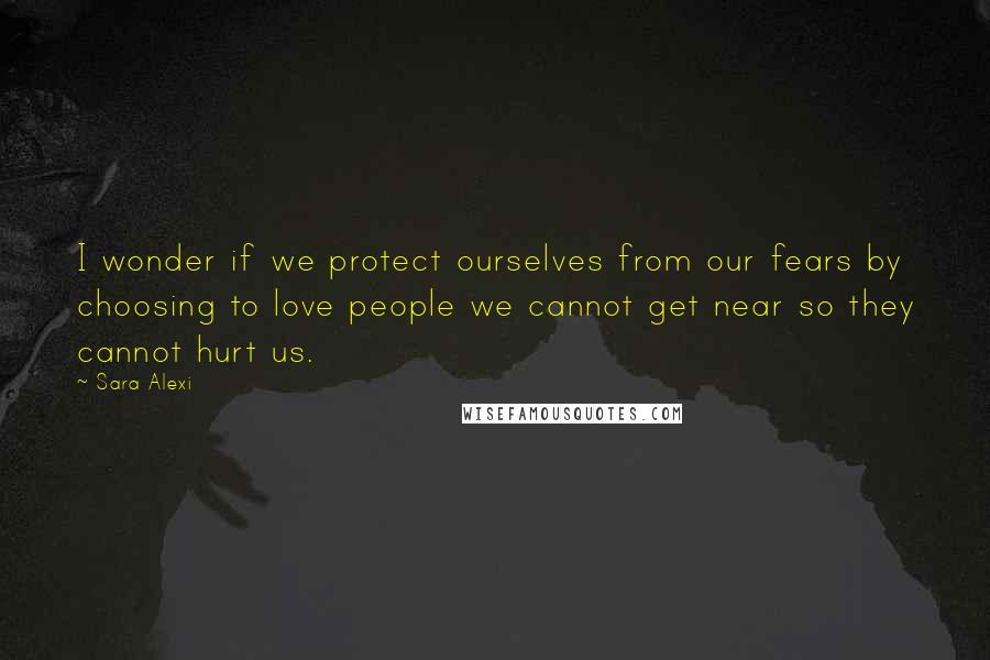 Sara Alexi Quotes: I wonder if we protect ourselves from our fears by choosing to love people we cannot get near so they cannot hurt us.