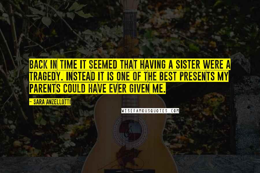 Sara Anzellotti Quotes: Back in time it seemed that having a sister were a tragedy. Instead it is one of the best presents my parents could have ever given me.