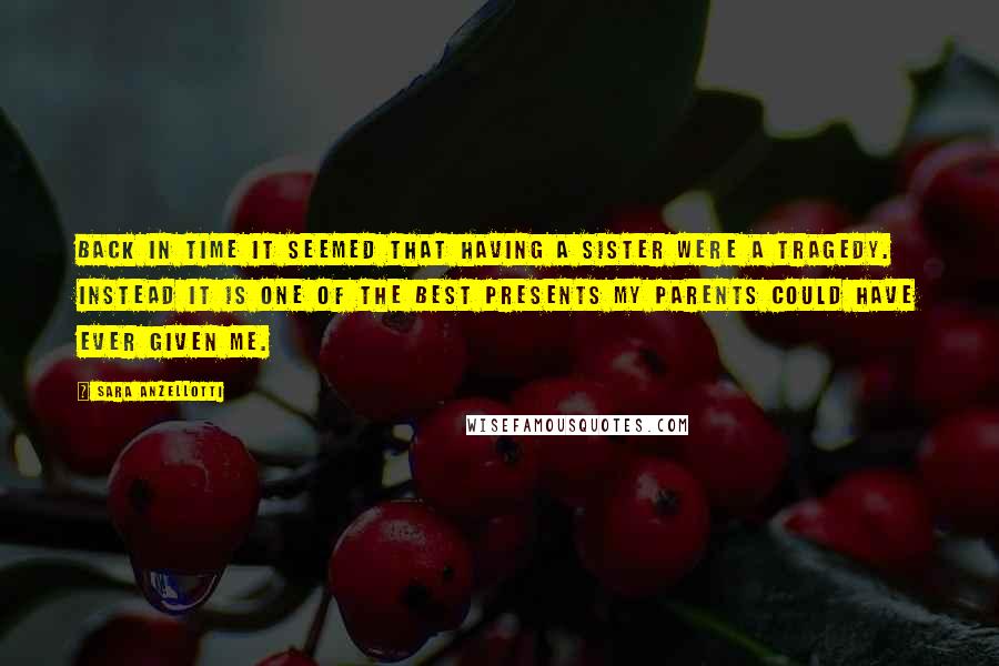 Sara Anzellotti Quotes: Back in time it seemed that having a sister were a tragedy. Instead it is one of the best presents my parents could have ever given me.