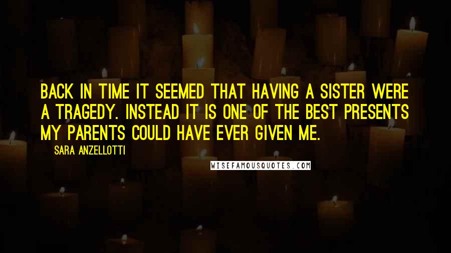 Sara Anzellotti Quotes: Back in time it seemed that having a sister were a tragedy. Instead it is one of the best presents my parents could have ever given me.