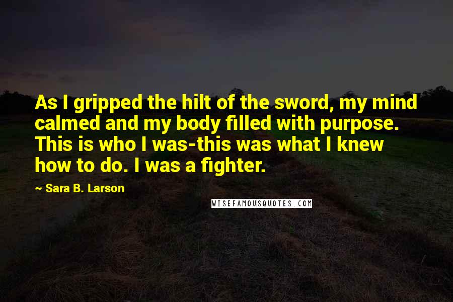 Sara B. Larson Quotes: As I gripped the hilt of the sword, my mind calmed and my body filled with purpose. This is who I was-this was what I knew how to do. I was a fighter.