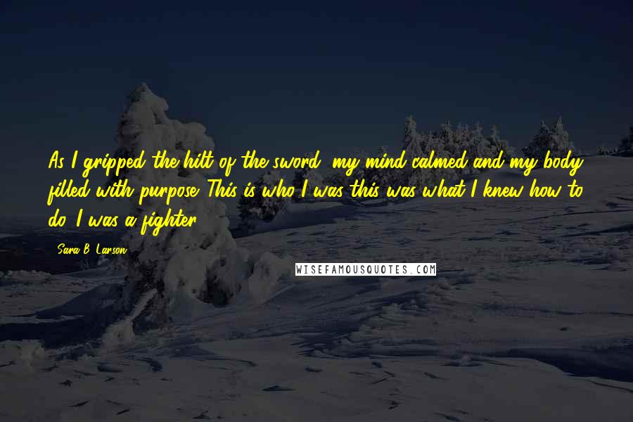 Sara B. Larson Quotes: As I gripped the hilt of the sword, my mind calmed and my body filled with purpose. This is who I was-this was what I knew how to do. I was a fighter.