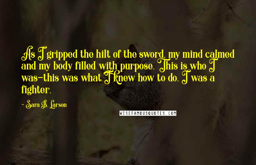 Sara B. Larson Quotes: As I gripped the hilt of the sword, my mind calmed and my body filled with purpose. This is who I was-this was what I knew how to do. I was a fighter.