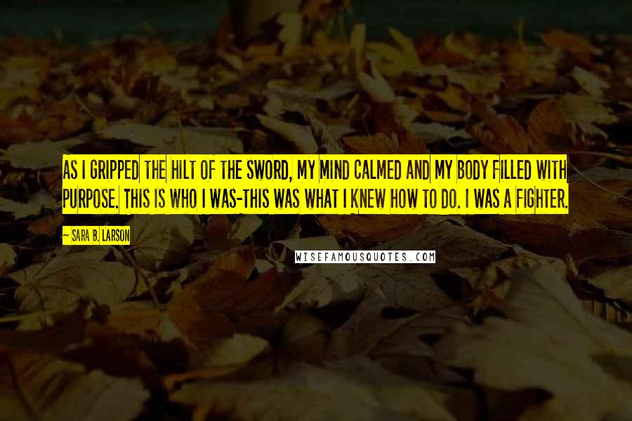 Sara B. Larson Quotes: As I gripped the hilt of the sword, my mind calmed and my body filled with purpose. This is who I was-this was what I knew how to do. I was a fighter.