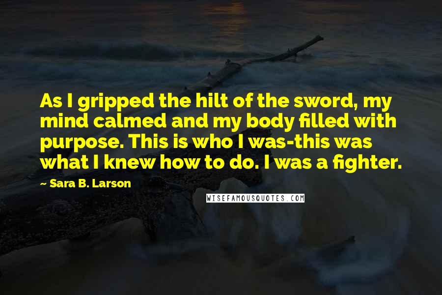 Sara B. Larson Quotes: As I gripped the hilt of the sword, my mind calmed and my body filled with purpose. This is who I was-this was what I knew how to do. I was a fighter.