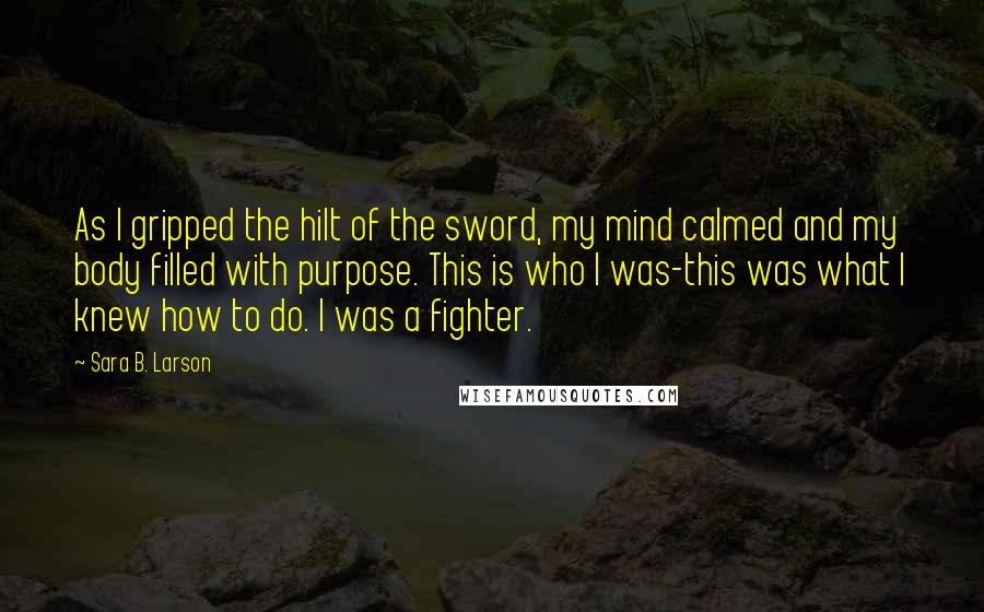 Sara B. Larson Quotes: As I gripped the hilt of the sword, my mind calmed and my body filled with purpose. This is who I was-this was what I knew how to do. I was a fighter.