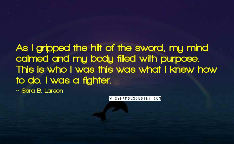 Sara B. Larson Quotes: As I gripped the hilt of the sword, my mind calmed and my body filled with purpose. This is who I was-this was what I knew how to do. I was a fighter.