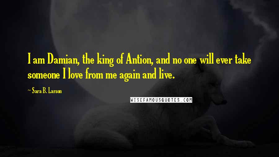 Sara B. Larson Quotes: I am Damian, the king of Antion, and no one will ever take someone I love from me again and live.