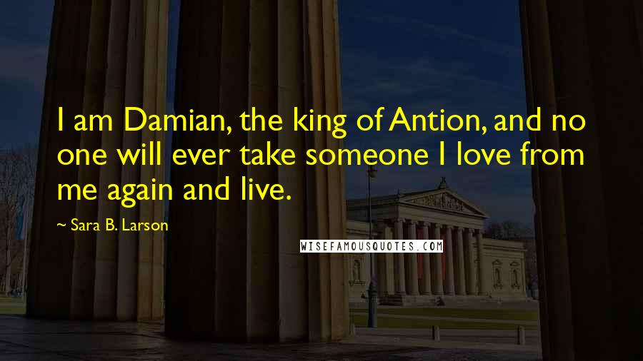 Sara B. Larson Quotes: I am Damian, the king of Antion, and no one will ever take someone I love from me again and live.