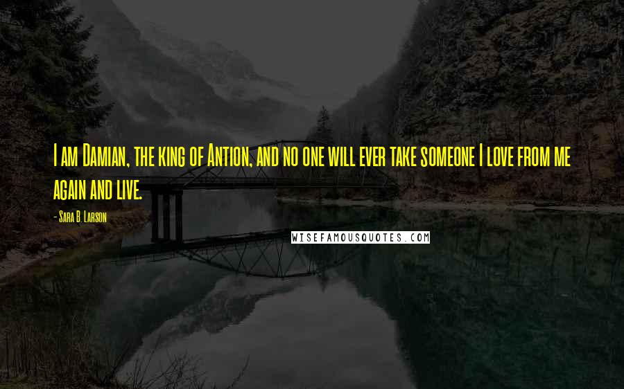 Sara B. Larson Quotes: I am Damian, the king of Antion, and no one will ever take someone I love from me again and live.