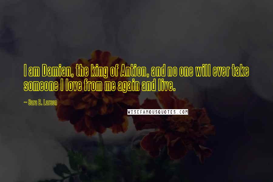 Sara B. Larson Quotes: I am Damian, the king of Antion, and no one will ever take someone I love from me again and live.