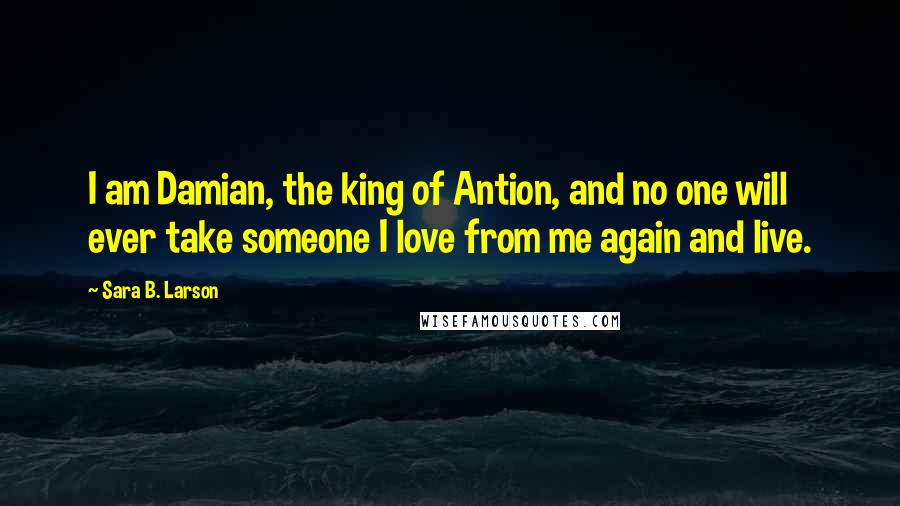 Sara B. Larson Quotes: I am Damian, the king of Antion, and no one will ever take someone I love from me again and live.