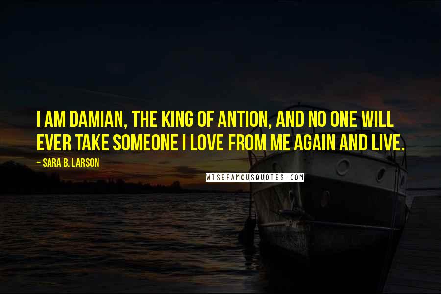 Sara B. Larson Quotes: I am Damian, the king of Antion, and no one will ever take someone I love from me again and live.