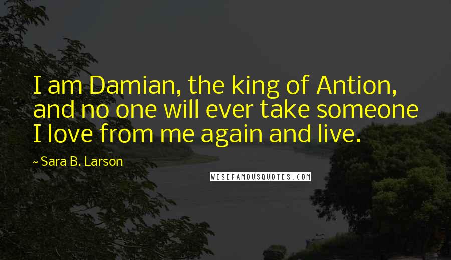 Sara B. Larson Quotes: I am Damian, the king of Antion, and no one will ever take someone I love from me again and live.