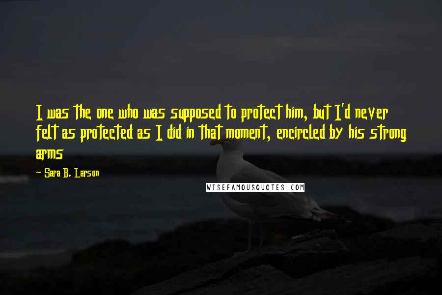 Sara B. Larson Quotes: I was the one who was supposed to protect him, but I'd never felt as protected as I did in that moment, encircled by his strong arms