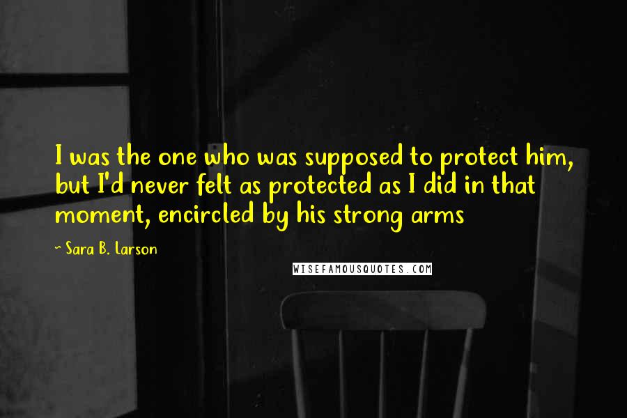 Sara B. Larson Quotes: I was the one who was supposed to protect him, but I'd never felt as protected as I did in that moment, encircled by his strong arms