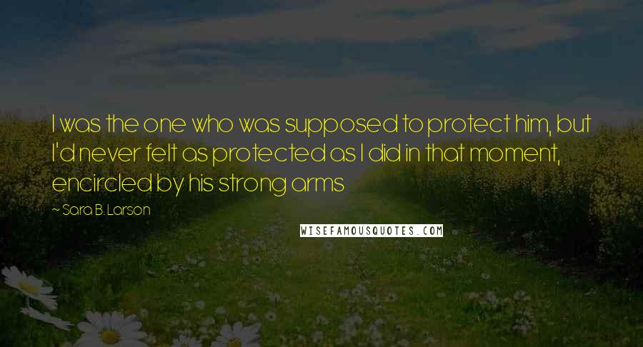 Sara B. Larson Quotes: I was the one who was supposed to protect him, but I'd never felt as protected as I did in that moment, encircled by his strong arms