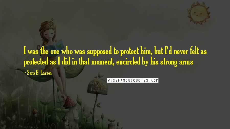 Sara B. Larson Quotes: I was the one who was supposed to protect him, but I'd never felt as protected as I did in that moment, encircled by his strong arms