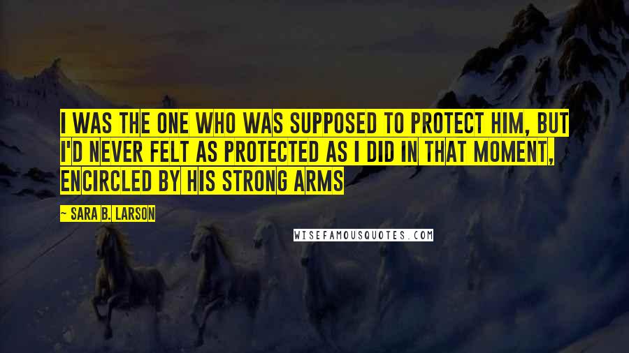 Sara B. Larson Quotes: I was the one who was supposed to protect him, but I'd never felt as protected as I did in that moment, encircled by his strong arms