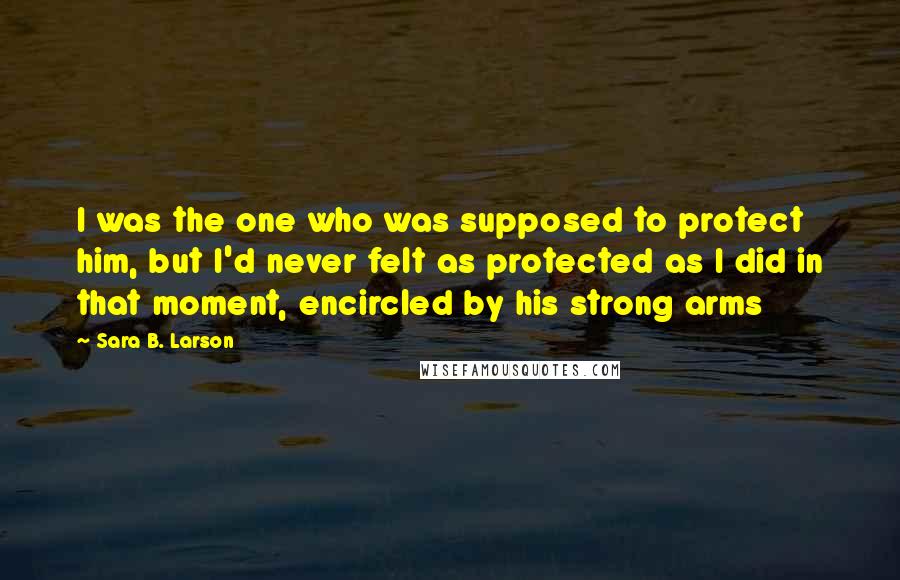 Sara B. Larson Quotes: I was the one who was supposed to protect him, but I'd never felt as protected as I did in that moment, encircled by his strong arms