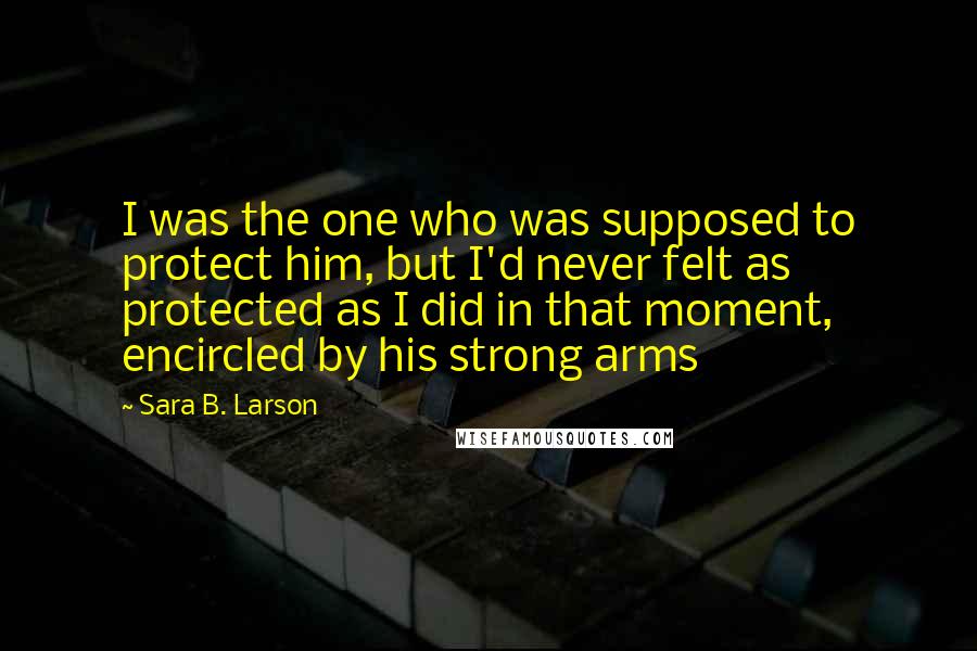 Sara B. Larson Quotes: I was the one who was supposed to protect him, but I'd never felt as protected as I did in that moment, encircled by his strong arms