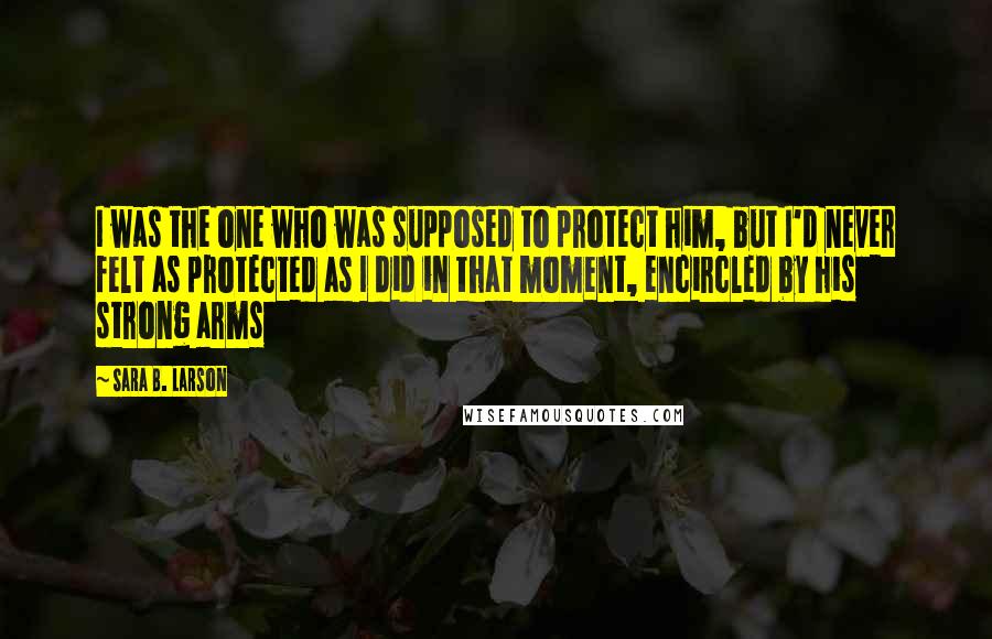 Sara B. Larson Quotes: I was the one who was supposed to protect him, but I'd never felt as protected as I did in that moment, encircled by his strong arms