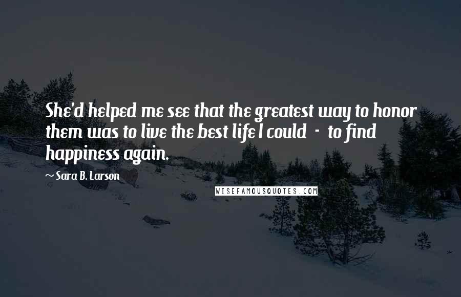 Sara B. Larson Quotes: She'd helped me see that the greatest way to honor them was to live the best life I could  -  to find happiness again.