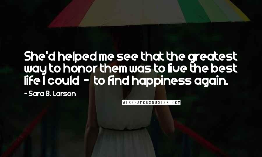 Sara B. Larson Quotes: She'd helped me see that the greatest way to honor them was to live the best life I could  -  to find happiness again.