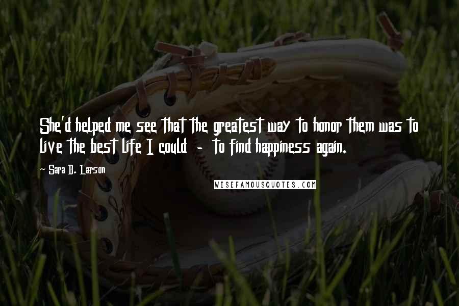 Sara B. Larson Quotes: She'd helped me see that the greatest way to honor them was to live the best life I could  -  to find happiness again.