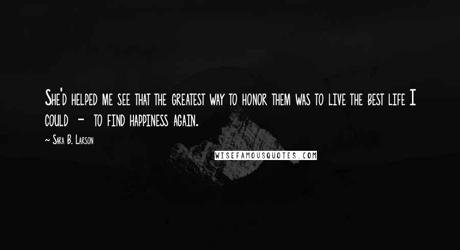 Sara B. Larson Quotes: She'd helped me see that the greatest way to honor them was to live the best life I could  -  to find happiness again.