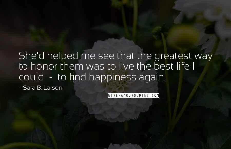 Sara B. Larson Quotes: She'd helped me see that the greatest way to honor them was to live the best life I could  -  to find happiness again.