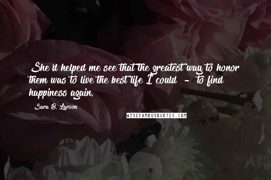 Sara B. Larson Quotes: She'd helped me see that the greatest way to honor them was to live the best life I could  -  to find happiness again.