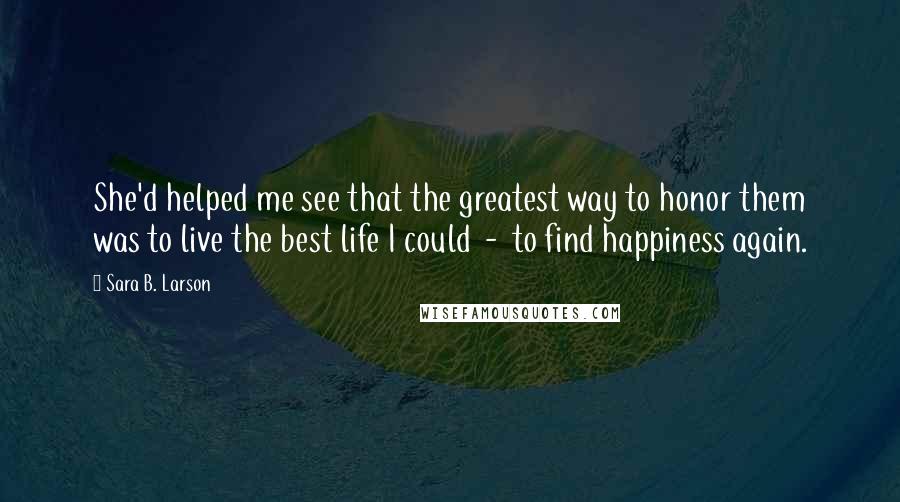 Sara B. Larson Quotes: She'd helped me see that the greatest way to honor them was to live the best life I could  -  to find happiness again.