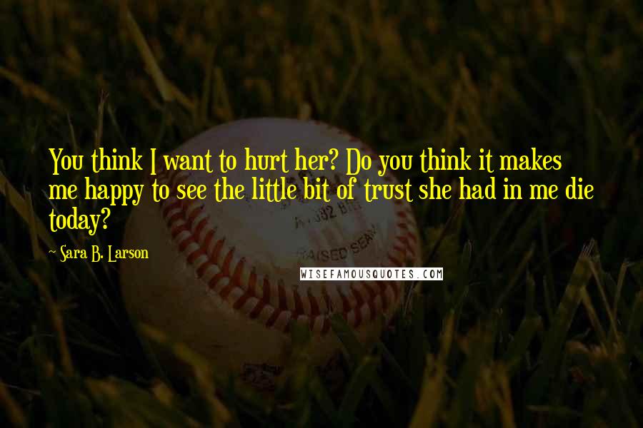 Sara B. Larson Quotes: You think I want to hurt her? Do you think it makes me happy to see the little bit of trust she had in me die today?