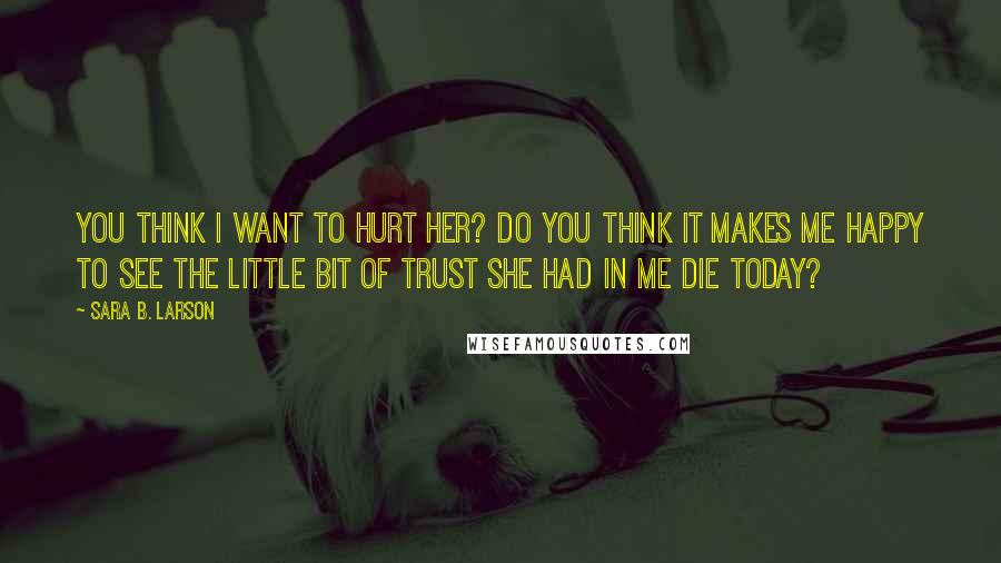 Sara B. Larson Quotes: You think I want to hurt her? Do you think it makes me happy to see the little bit of trust she had in me die today?
