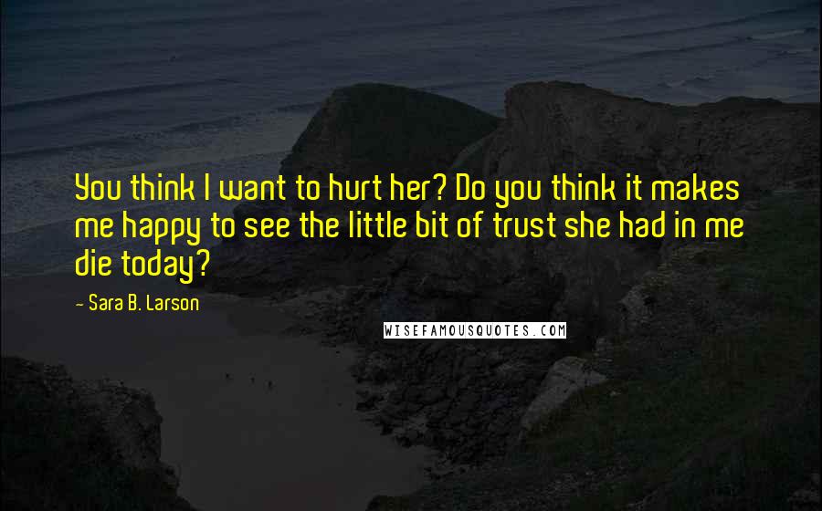 Sara B. Larson Quotes: You think I want to hurt her? Do you think it makes me happy to see the little bit of trust she had in me die today?