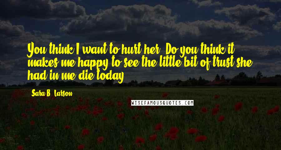 Sara B. Larson Quotes: You think I want to hurt her? Do you think it makes me happy to see the little bit of trust she had in me die today?