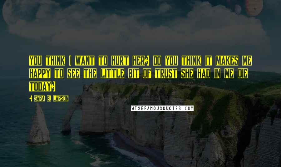 Sara B. Larson Quotes: You think I want to hurt her? Do you think it makes me happy to see the little bit of trust she had in me die today?
