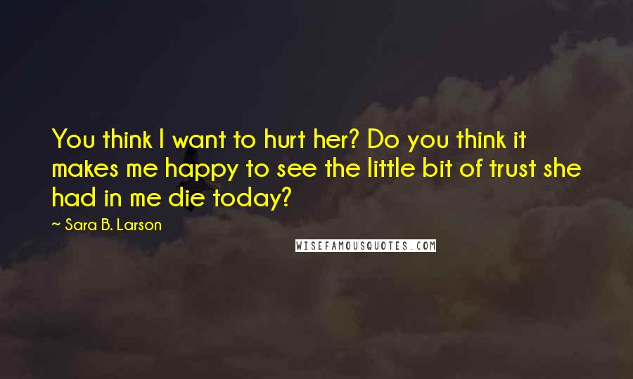Sara B. Larson Quotes: You think I want to hurt her? Do you think it makes me happy to see the little bit of trust she had in me die today?