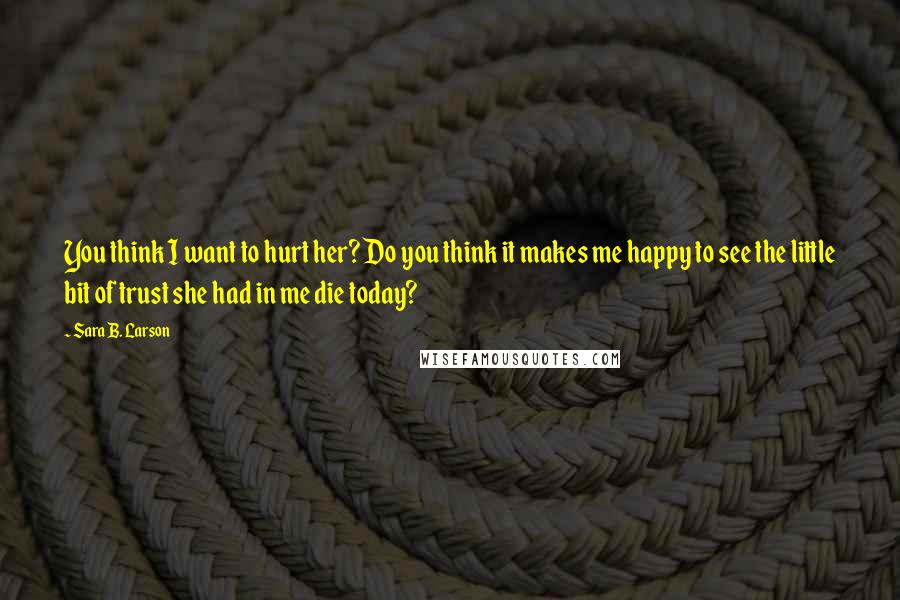 Sara B. Larson Quotes: You think I want to hurt her? Do you think it makes me happy to see the little bit of trust she had in me die today?