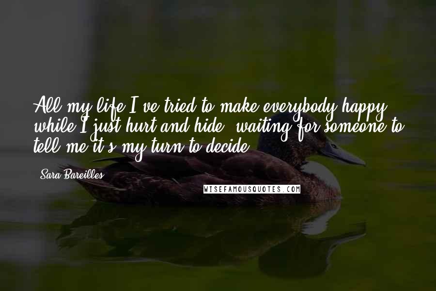 Sara Bareilles Quotes: All my life I've tried to make everybody happy while I just hurt and hide, waiting for someone to tell me it's my turn to decide.