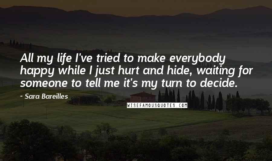 Sara Bareilles Quotes: All my life I've tried to make everybody happy while I just hurt and hide, waiting for someone to tell me it's my turn to decide.
